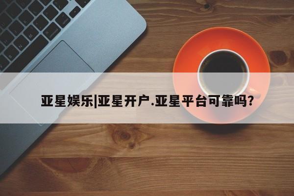 亚星会员注册亚星娱乐|亚星开户.亚星平台可靠吗？