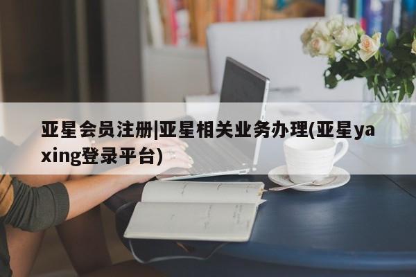 亚星会员注册|亚星相关业务办理(亚星yaxing登录平台)