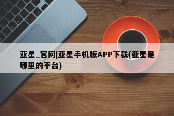 亚星会员注册亚星_官网|亚星手机版APP下载(亚星是哪里的平台)