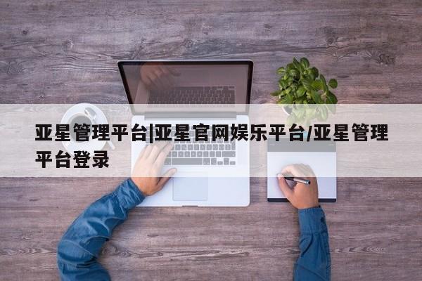 亚星会员注册亚星管理平台|亚星官网娱乐平台/亚星管理平台登录