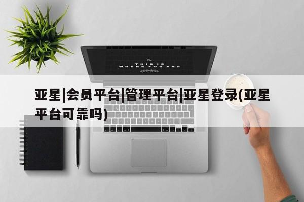 亚星会员注册亚星|会员平台|管理平台|亚星登录(亚星平台可靠吗)