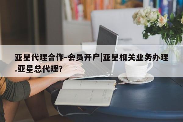 亚星会员注册亚星代理合作-会员开户|亚星相关业务办理.亚星总代理？