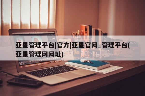 亚星会员注册亚星管理平台|官方|亚星官网_管理平台(亚星管理网网址)