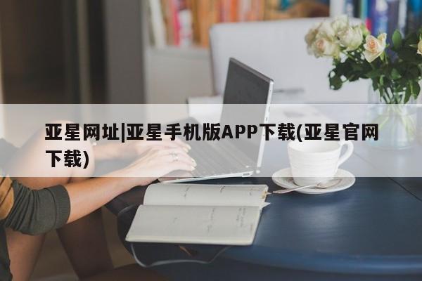 亚星会员注册亚星网址|亚星手机版APP下载(亚星官网下载)