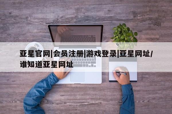 亚星会员注册亚星官网|会员注册|游戏登录|亚星网址/谁知道亚星网址