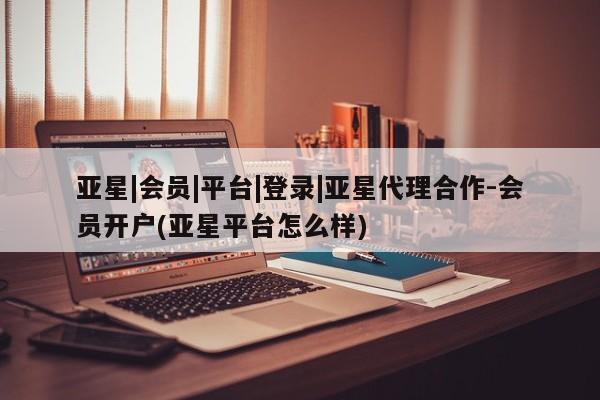 亚星会员注册亚星|会员|平台|登录|亚星代理合作-会员开户(亚星平台怎么样)