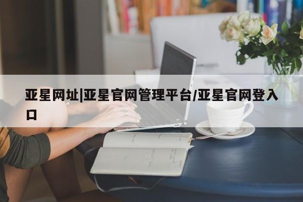 亚星会员注册亚星网址|亚星官网管理平台/亚星官网登入口