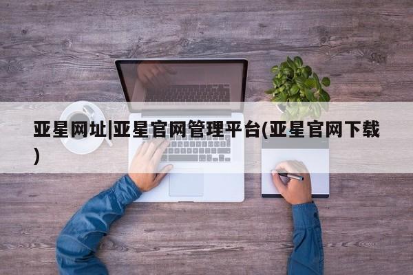 亚星会员注册亚星网址|亚星官网管理平台(亚星官网下载)