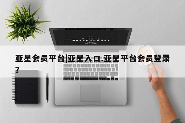 亚星会员注册亚星会员平台|亚星入口.亚星平台会员登录？