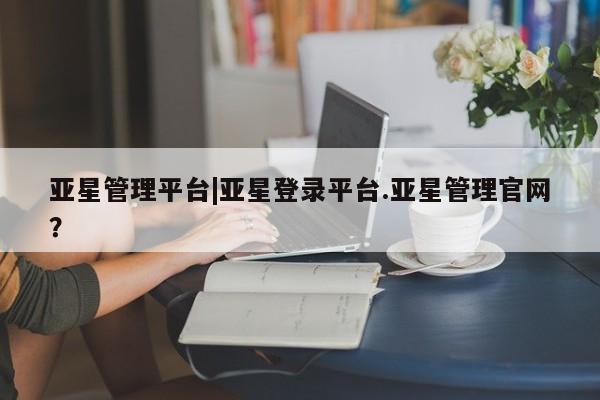亚星会员注册亚星管理平台|亚星登录平台.亚星管理官网？