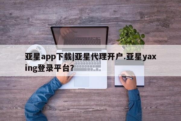 亚星会员注册亚星app下载|亚星代理开户.亚星yaxing登录平台？