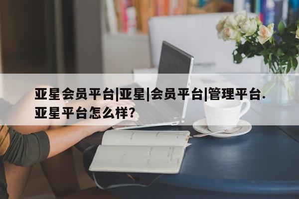 亚星会员注册亚星会员平台|亚星|会员平台|管理平台.亚星平台怎么样？