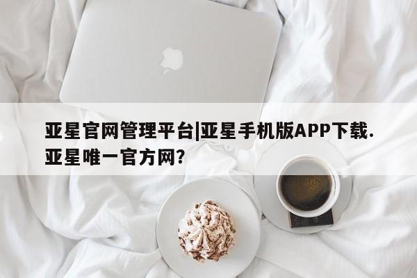亚星会员注册亚星官网管理平台|亚星手机版APP下载.亚星唯一官方网？
