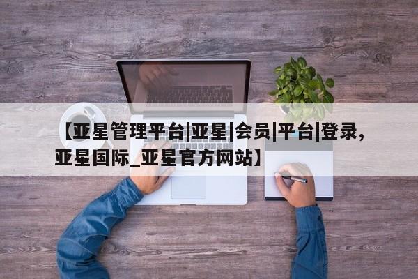 亚星会员注册【亚星管理平台|亚星|会员|平台|登录,亚星国际_亚星官方网站】