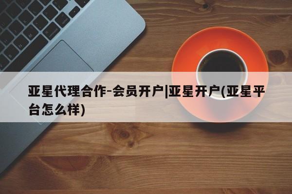 亚星会员注册亚星代理合作-会员开户|亚星开户(亚星平台怎么样)