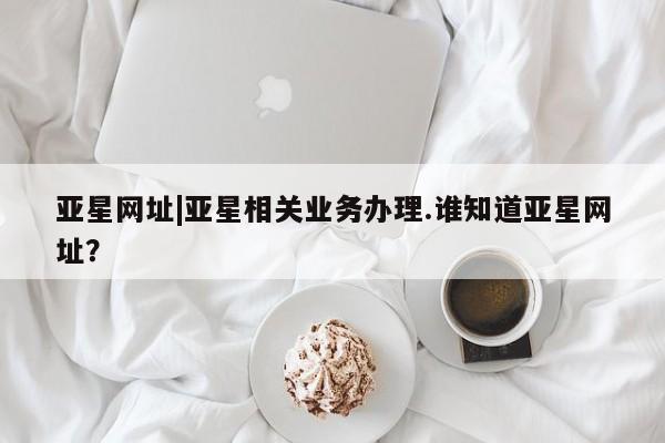 亚星会员注册亚星网址|亚星相关业务办理.谁知道亚星网址？