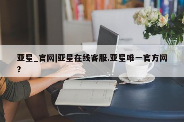 亚星会员注册亚星_官网|亚星在线客服.亚星唯一官方网？