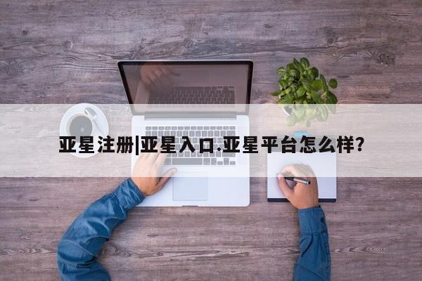 亚星会员注册亚星注册|亚星入口.亚星平台怎么样？