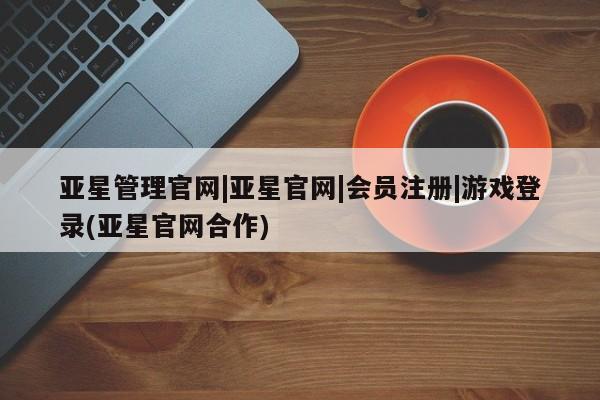 亚星会员注册亚星管理官网|亚星官网|会员注册|游戏登录(亚星官网合作)