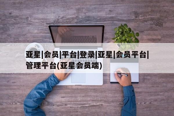 亚星会员注册亚星|会员|平台|登录|亚星|会员平台|管理平台(亚星会员端)