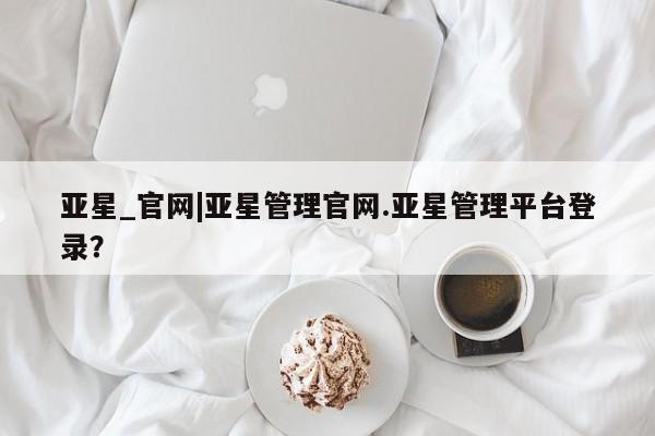 亚星会员注册亚星_官网|亚星管理官网.亚星管理平台登录？