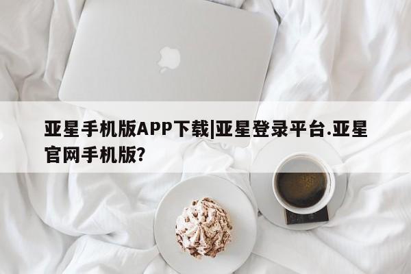 亚星会员注册亚星手机版APP下载|亚星登录平台.亚星官网手机版？