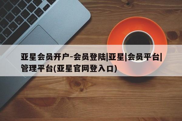 亚星会员注册亚星会员开户-会员登陆|亚星|会员平台|管理平台(亚星官网登入口)