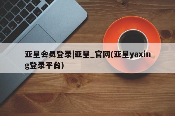 亚星会员注册亚星会员登录|亚星_官网(亚星yaxing登录平台)