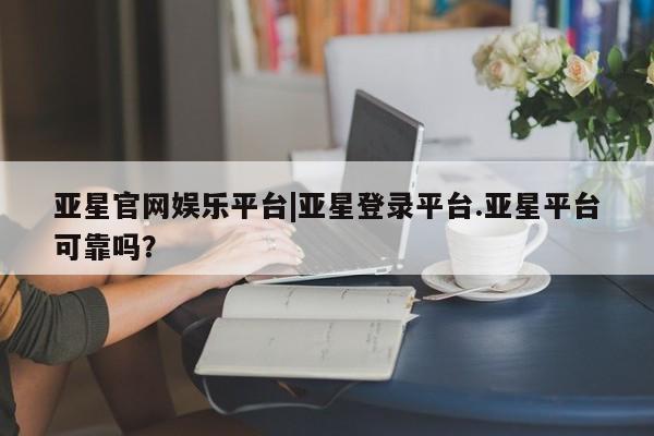 亚星会员注册亚星官网娱乐平台|亚星登录平台.亚星平台可靠吗？