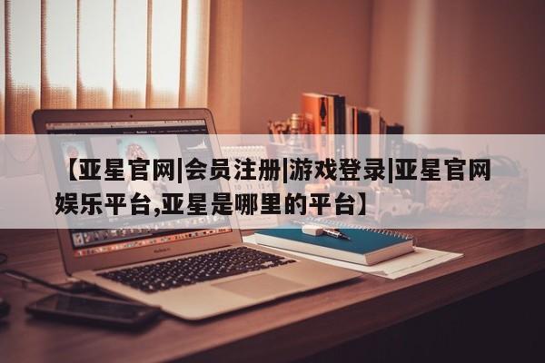 亚星会员注册【亚星官网|会员注册|游戏登录|亚星官网娱乐平台,亚星是哪里的平台】