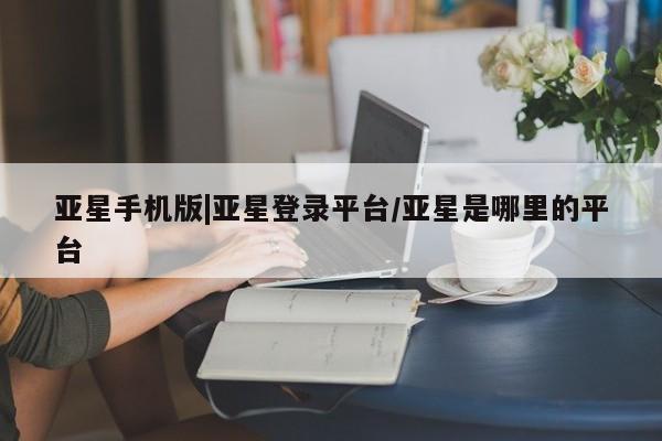 亚星会员注册亚星手机版|亚星登录平台/亚星是哪里的平台